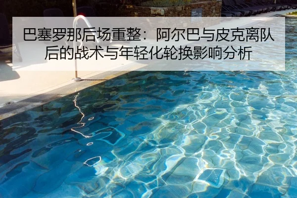 巴塞罗那后场重整：阿尔巴与皮克离队后的战术与年轻化轮换影响分析 | WorldCupChina