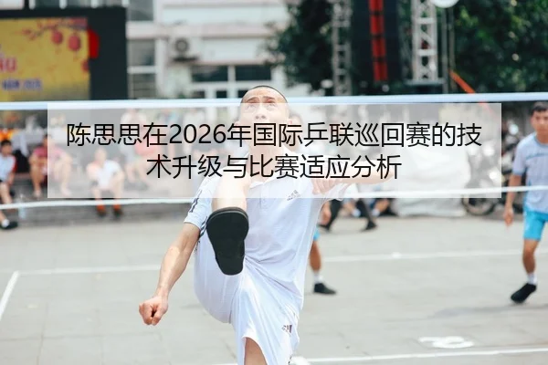 陈思思在2026年国际乒联巡回赛的技术升级与比赛适应分析 | WorldCupChina