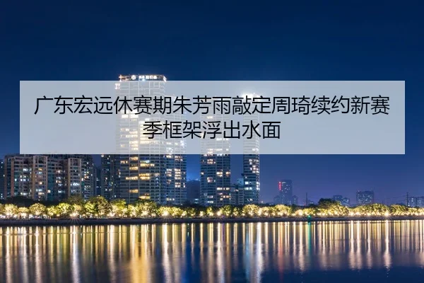 广东宏远休赛期朱芳雨敲定周琦续约新赛季框架浮出水面 - WorldCupChina